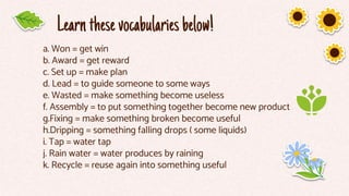 Learnthesevocabulariesbelow!
a. Won = get win
b. Award = get reward
c. Set up = make plan
d. Lead = to guide someone to some ways
e. Wasted = make something become useless
f. Assembly = to put something together become new product
g.Fixing = make something broken become useful
h.Dripping = something falling drops ( some liquids)
i. Tap = water tap
j. Rain water = water produces by raining
k. Recycle = reuse again into something useful
 