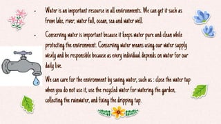 • Waterisanimportant resourcein allenvironments. Wecanget itsuchas
fromlake,river, waterfall,ocean,seaandwaterwell.
• Conserving waterisimportant becauseitkeepswaterpureandcleanwhile
protecting theenvironment. Conserving watermeansusing ourwatersupply
wiselyandberesponsiblebecauseaseveryindividual dependsonwaterforour
daily live.
• Wecancarefortheenvironment bysaving water,suchas:closethewatertap
whenyoudonotuseit,usetherecycled waterforwatering thegarden,
collecting therainwater,andfixing thedripping tap.
 
