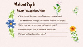Answerthesequestionsbelow!
1. What do you do to save water? (mention 3 ways you do)
......................................................................................................................................................................
2. What the school do to get the students joined in this project?
. ...................................................................................................................................................................
3.Write your ways to keep your environment clean !
.................................................................................………………………………………………………………………………
4.Mention the 3 sources of water that we can get !
............................................................…………………………………………………………………………………………………
5.Why do we have to use less water?
................................................................................……………………………………………………………………………
WorksheetPage8:
 