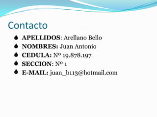 ContactoAPELLIDOS: Arellano BelloNOMBRES: Juan AntonioCEDULA: Nº 19.878.197SECCION: Nº 1E-MAIL: juan_b113@hotmail.com