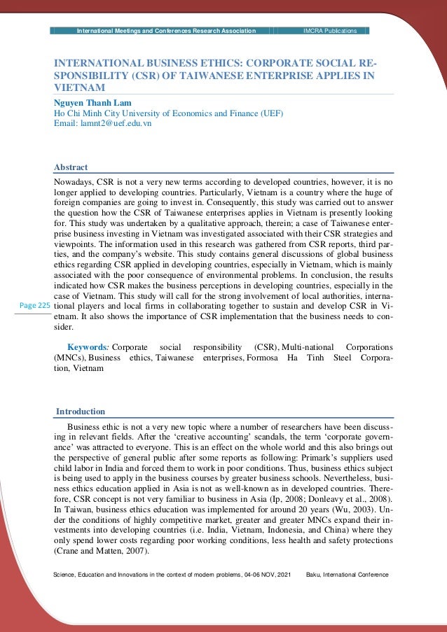 International Meetings and Conferences Research Association IMCRA Publications
Science, Education and Innovations in the context of modern problems, 04-06 NOV, 2021 Baku, International Conference
Page 225
INTERNATIONAL BUSINESS ETHICS: CORPORATE SOCIAL RE-
SPONSIBILITY (CSR) OF TAIWANESE ENTERPRISE APPLIES IN
VIETNAM
Nguyen Thanh Lam
Ho Chi Minh City University of Economics and Finance (UEF)
Email: lamnt2@uef.edu.vn
Abstract
Nowadays, CSR is not a very new terms according to developed countries, however, it is no
longer applied to developing countries. Particularly, Vietnam is a country where the huge of
foreign companies are going to invest in. Consequently, this study was carried out to answer
the question how the CSR of Taiwanese enterprises applies in Vietnam is presently looking
for. This study was undertaken by a qualitative approach, therein; a case of Taiwanese enter-
prise business investing in Vietnam was investigated associated with their CSR strategies and
viewpoints. The information used in this research was gathered from CSR reports, third par-
ties, and the company’s website. This study contains general discussions of global business
ethics regarding CSR applied in developing countries, especially in Vietnam, which is mainly
associated with the poor consequence of environmental problems. In conclusion, the results
indicated how CSR makes the business perceptions in developing countries, especially in the
case of Vietnam. This study will call for the strong involvement of local authorities, interna-
tional players and local firms in collaborating together to sustain and develop CSR in Vi-
etnam. It also shows the importance of CSR implementation that the business needs to con-
sider.
Keywords: Corporate social responsibility (CSR), Multi-national Corporations
(MNCs), Business ethics, Taiwanese enterprises, Formosa Ha Tinh Steel Corpora-
tion, Vietnam
Introduction
Business ethic is not a very new topic where a number of researchers have been discuss-
ing in relevant fields. After the ‘creative accounting’ scandals, the term ‘corporate govern-
ance’ was attracted to everyone. This is an effect on the whole world and this also brings out
the perspective of general public after some reports as following: Primark’s suppliers used
child labor in India and forced them to work in poor conditions. Thus, business ethics subject
is being used to apply in the business courses by greater business schools. Nevertheless, busi-
ness ethics education applied in Asia is not as well-known as in developed countries. There-
fore, CSR concept is not very familiar to business in Asia (Ip, 2008; Donleavy et al., 2008).
In Taiwan, business ethics education was implemented for around 20 years (Wu, 2003). Un-
der the conditions of highly competitive market, greater and greater MNCs expand their in-
vestments into developing countries (i.e. India, Vietnam, Indonesia, and China) where they
only spend lower costs regarding poor working conditions, less health and safety protections
(Crane and Matten, 2007).
 