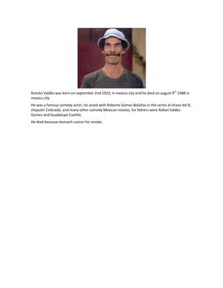 Ramón Valdés was born on september 2nd 1923, in mexico city and he died on august 9th 1988 in
mexico city.
He was a famous comedy actor, he acted with Roberto Gomez Bolaños in the series el chavo del 8,
chapulin Colorado, and many other comedy Mexican movies, his fathers were Rafael Valdez
Gomez and Guadalupe Castillo.
He died because stomach cancer for smoke.
 