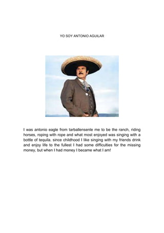 YO SOY ANTONIO AGUILAR




I was antonio eagle from tarballensenle me to be the ranch, riding
horses, roping with rope and what most enjoyed was singing with a
bottle of tequila. since childhood I like singing with my friends drink
and enjoy life to the fullest I had some difficulties for the missing
money, but when I had money I became what I am!
 