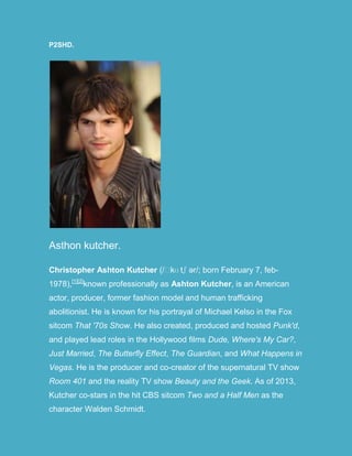 P2SHD.
Asthon kutcher.
Christopher Ashton Kutcher (/ˈkʊ tʃ ər/; born February 7, feb-
1978),[1][2]
known professionally as Ashton Kutcher, is an American
actor, producer, former fashion model and human trafficking
abolitionist. He is known for his portrayal of Michael Kelso in the Fox
sitcom That '70s Show. He also created, produced and hosted Punk'd,
and played lead roles in the Hollywood films Dude, Where's My Car?,
Just Married, The Butterfly Effect, The Guardian, and What Happens in
Vegas. He is the producer and co-creator of the supernatural TV show
Room 401 and the reality TV show Beauty and the Geek. As of 2013,
Kutcher co-stars in the hit CBS sitcom Two and a Half Men as the
character Walden Schmidt.
 