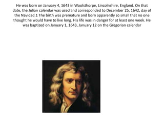 He was born on January 4, 1643 in Woolsthorpe, Lincolnshire, England. On that
date, the Julian calendar was used and corresponded to December 25, 1642, day of
the Navidad.1 The birth was premature and born apparently so small that no one
thought he would have to live long. His life was in danger for at least one week. He
was baptized on January 1, 1643, January 12 on the Gregorian calendar
 