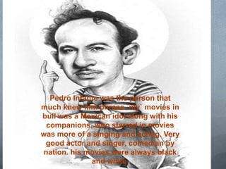 Pedro Infante was the person that
much knew him phrase `my` movies in
bull was a Mexican idol along with his
 companions, who starred in movies
was more of a singing and acting. Very
 good actor and singer, comedian by
nation. his movies were always black
             and white.
 