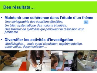 Des résultats… Maintenir une cohérence dans l’étude d’un thème Une cartographie des questions étudiées,  Un bilan systématique des notions étudiées, Des travaux de synthèse qui ponctuent la résolution d’un problème Diversifier les activités d’investigation   Modélisation… mais aussi simulation, expérimentation, observation, documentation… 