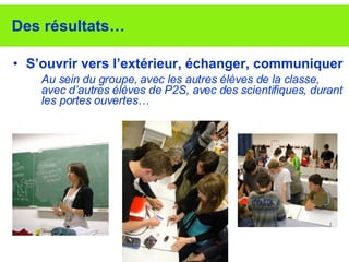 Des résultats… S’ouvrir vers l’extérieur, échanger, communiquer Au sein du groupe, avec les autres élèves de la classe, avec d’autres élèves de P2S, avec des scientifiques, durant les portes ouvertes…  