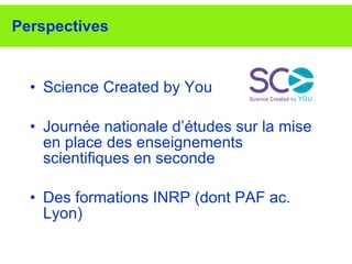 Perspectives Science Created by You Journée nationale d’études sur la mise en place des enseignements scientifiques en seconde Des formations INRP (dont PAF ac. Lyon) 
