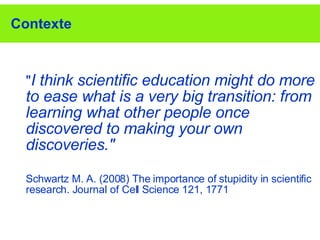 Contexte " I think scientific education might do more to ease what is a very big transition: from learning what other people once discovered to making your own discoveries."   Schwartz M. A. (2008) The importance of stupidity in scientific research. Journal of Cell Science 121, 1771 