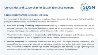 Universities and Leadership for Sustainable Development
I. Epistemic communities, institutions and policy
It is not enough to think in terms of quality of knowledge. Universities must ask themselves: “Is that knowledge
policy-relevant? How does it contribute to sustainable development?”
• Goal-based planning, stocktaking and prioritization necessary to orient university behavior around a set of
complex challenges: the Sustainable Development Goals are an unprecedented opportunity to promote
integrated thinking, create coalitions and partnerships, and foster system innovation.
• Universities must be key actors in implementation and monitoring processes (not just in R&D and planning),
harnessing the power of data to support countries’ efforts towards sustainable development.
• Dynamic ecosystems of universities interacting with each other, the larger epistemic community, and
national/local governments are essential for translating knowledge into action. Universities must reinforce
their role in multi-stakeholder partnerships, national strategies and local pathways through higher degree of
mobilization and organization, filling gaps in policy dialogue, and efficient delivery systems.
 