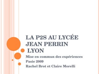 LA P2S AU LYCÉE 
JEAN PERRIN
 LYON
Mise en commun des expériences
Pasie 2009  
Rachel Brot et Claire Morelli 
 