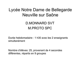 Lycée Notre Dame de Bellegarde
      Neuville sur Saône
              D.MONNARD SVT
               M.PROTO SPC

Durée hebdomadaire : 1 h30 avec les 2 enseignants
simultanément


Nombre d’élèves: 25, provenant de 4 secondes
différentes, répartis en 9 groupes
 