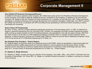 Corporate Management II Hans Edblad (VP Business Development/Director)  In addition to serving as a director of the Company, Mr. Edblad also works as the Vice President of Business Development for the Company. From 2006 to 2009 Mr. Edblad served as a consultant to the Company. In addition to his work with the Company, Mr. Edblad is also the President of Chag Investments Ltd., a position he has held since 1997. Chag Investments specializes in assisting businesses with business development and investment strategies. Additionally, from 2002 to present Mr. Edblad has served as a consultant with APR Consulting Group specializing in technical market consulting to various individuals and companies. Sham S Dhari (VP Engineering) Mr. Dhari –P.Eng., has over 20 years electrical engineering experience in the technology sector. In 1984, he obtained his degree in electrical engineering from the University of BC, Canada. He progressed into large complex engineering projects while working as project engineer for NLK Consulting Engineers, who specialized in the pulp and paper industry. After NLK Mr. Dhari moved on to the role of a Field Applications Engineer for Electro Sonic in Canada. He also worked for Ishoni Networks, a startup high-tech company out of Santa Clara California, where he was the Senior Applications Engineer. Since 2010 he has served as VP of Electrical Engineering for P2 Solar, Inc. Nav Dhaliwal (Vice President – Ontario Region)  Mr. Dhaliwal began his business career as a chartered account with KPMG, where he specialized in restructuring debt and completing business viability assessments for financial institutions, venture capital and private equity clients. He later became a senior associate at Trivandrum Capital where he focused on investment in clean technology start-ups. Since early 2011, he was named VP Business Development for P2 Solar, Inc. - Ontario Region . Dr. Stephen K. Sleigh (Director)  Dr. Stephen K. Sleigh currently serving as a director of the Company, has a BSc., MSc., and a PhD in Chemistry from the University of Manchester, UK. Since 2001, Dr. Sleigh is a Certified General Accountant. In addition to serving as a director of the Company, 