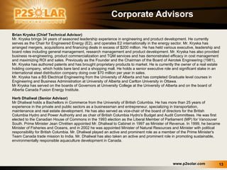 Corporate Advisors Brian Kryska (Chief Technical Advisor) Mr. Kryska brings 34 years of seasoned leadership experience in engineering and product development. He currently serves as the Chair for Engineered Energy (E2), and operates E2 internationally in the energy sector. Mr. Kryska has arranged mergers, acquisitions and financing deals in excess of $200 million. He has held various executive, leadership and board roles including general management, research management and product development. Mr. Kryska has also provided business re-engineering, product commercialization and TQM services and has demonstrated efficacy in cost management and maximizing ROI and sales. Previously as the Founder and the Chairman of the Board of Aerotek Engineering (1981), Mr. Kryska has authored patents and has brought proprietary products to market. He is currently the owner of a real estate holding company, which holds bare land and a shopping mall. He holds a senior executive role and significant stake in an international steel distribution company doing over $70 million per year in sales. Mr. Kryska has a BS Electrical Engineering from the University of Alberta and has completed Graduate level courses in Engineering and Business Administration at University of Alberta and Carlton University in Ottawa. Mr Kryska has served on the boards of Governors at University College at the University of Alberta and on the board of Alberta Canada Fusion Energy Institute.  Herb Dhaliwal (Senior Advisor) Mr Dhaliwal holds a Bachellors in Commerce from the University of British Columbia. He has more than 25 years of experience in the private and public sectors as a businessman and entrepreneur, specializing in transportation, maintenance and real estate development. He has also served as vice-chair of the board of directors for the British Columbia Hydro and Power Authority and as chair of British Columbia Hydro's Budget and Audit Committees. He was first elected to the Canadian House of Commons in the 1993 election as the Liberal Member of Parliament (MP) for Vancouver South. Prime Minister Jean Chrétien appointed Mr. Dhaliwal to Cabinet in 1997 as Minister of Revenue. In 1999, he became Minister of Fisheries and Oceans, and in 2002 he was appointed Minister of Natural Resources and Minister with political responsibility for British Columbia. Mr. Dhaliwal played an active and prominent role as a member of the Prime Minister's Team Canada trade mission to India. Mr. Dhaliwal has also taken an active and prominent role in promoting sustainable, environmentally responsible aquaculture development in Canada.  