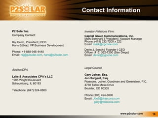 Contact Information P2 Solar Inc. Company Contact: Raj Gurm, President | CEO Hans Edblad, VP Business Development Phone: +1-888-945-4440 Email:  [email_address] ,  [email_address] Legal Council  Gary Joiner, Esq. Jon Sargent, Esq. Frascona, Joiner, Goodman and Greenstein, P.C. 4750 Table Mesa Drive Boulder, CO 80305 Phone (303) 494-3000 Email:  [email_address] [email_address] Investor Relations Firm: Capital Group Communications, Inc. Mark Bernhard | President | Account Manager Phone: (415) 332-7200 x 222 Email:  [email_address] Devin J. Bosch | Founder | CEO Officer  (415) 332-7200 (San Diego) Email:  [email_address] Auditor/CPA Lake & Associates CPA’s LLC 1905 Wright Boulevard Schaumburg, IL 60193 Telephone: (847) 524-0800 