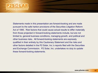 Statements made in this presentation are forward-looking and are made pursuant to the safe harbor provisions of the Securities Litigation Reform Act of 1995.  Risk factors that could cause actual results to differ materially from those projected in forward-looking statements include, but are not limited to, general business conditions, managing growth, and political and other business risks.  All forward-looking statements are expressly qualified in their entirety by this Cautionary Statement and the risks and other factors detailed in the P2 Solar, Inc.’s reports filed with the Securities and Exchange Commission.  P2 Solar, Inc. undertakes no duty to update these forward-looking statements. 