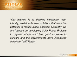 “ Our mission is to develop innovative, eco-friendly, sustainable solar solutions that have the potential to reduce global pollution. Currently, we are  focused on developing Solar Power Projects in regions where land has good exposure to sunlight and the governments have introduced attractive Tariff Rates.” 