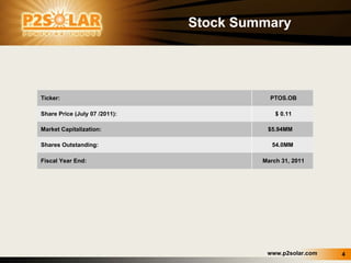 Stock Summary Ticker: PTOS.OB Share Price (July 07 /2011): $ 0.11 Market Capitalization:  $5.94MM  Shares Outstanding: 54.0MM  Fiscal Year End: March 31, 2011 