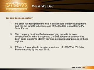 What We Do? Our core business strategy: P2 Solar has recognized the rise in sustainable energy development and has set targets to become one of the leaders in developing PV Solar Farms.  The company has identified new emerging markets for solar development in India, Europe and Canada. Extensive analysis has been done in order to identify low risk, profitable solar projects in these regions. P2 has a 3 year plan to develop a minimum of 100MW of PV Solar Power capacity by the year 2014. 