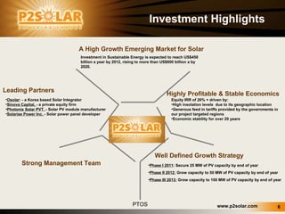PTOS Investment Highlights A High Growth Emerging Market for Solar Osolar : - a Korea based Solar Integrator Sinova Capital,  - a private equity firm Photonix Solar PVT.  - Solar PV module manufacturer  Solarise Power Inc.  - Solar power panel developer Equity IRR of 20% + driven by: High insolation levels  due to its geographic location Generous feed in tariffs provided by the governments in our project targeted regions  Economic stability for over 20 years  Investment in Sustainable Energy is expected to reach US$450 billion a year by 2012, rising to more than US$600 billion a by 2020. Highly Profitable & Stable Economics  Well Defined Growth Strategy Strong Management Team Leading Partners Phase I  2011 : Secure 25 MW of PV capacity by end of year Phase II  2012:  Grow capacity to 50 MW of PV capacity by end of year Phase III 2013:  Grow capacity to 100 MW of PV capacity by end of year 