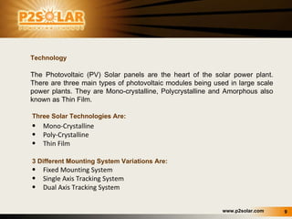 Three Solar Technologies Are: Mono-Crystalline  Poly-Crystalline Thin Film    3 Different Mounting System Variations Are: Fixed Mounting System Single Axis Tracking System Dual Axis Tracking System Technology The Photovoltaic (PV) Solar panels are the heart of the solar power plant. There are three main types of photovoltaic modules being used in large scale power plants. They are Mono-crystalline, Polycrystalline and Amorphous also known as Thin Film.  