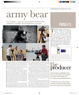 army bear 
story of Wojtek – a bear who was enlisted into the Polish Army. 
combination of fl exibility, and affordable fi lmic good looks 
temperatures and the mud and rain of Scotland, to 
the dry and dusty heat of the Israeli desert, the F3 
held up well, and the combination of the F3 and 
Ultra Prime lenses ensured the look of the fi lm was 
very close to shooting on real fi lm stock.” 
The kit was hired from Pro Motion Hire’s Brighton 
offi ce, with Pro Motion’s Andy Holland working 
closely with Animal Monday to help create the 
perfect shooting package. Staron shot at 50Mb/s to 
Compact Flash using an external recorder backed 
up on SxS media, with Lavis transferring rushes 
onto separate drives daily, a process simplifi ed by 
the F3’s XDCAM workfl ow, which also allowed the 
crew easy access to daily rushes with playback on 
the camcorder’s viewfi nder. 
“In the dust and the heat of Israel, fi le-based 
production was the best solution,” says Lavis, who, 
transcoded to ProRes 422 for edit on FCP. Initially 
Staron considered shooting the fi lm’s reconstruction 
sequences on 16mm fi lm but settled on the F3. 
Lavis explains: “With the F3 we would be able 
to give the reconstruction scenes a fi lmic look, plus 
there was going to be a lot of compositing so it 
would be a big advantage for it to be shot digitally.” 
Pro Motion Hire’s Holland adds: “It was a pleasure 
to be able to see the fruits of all of those pre-production 
kit discussions. I’m very happy Animal 
Monday went with the F3 and Ultra Primes. The fi lm 
looks sensational – an intriguing story, imaginatively 
told with visual fl air, which really needed a set up 
which was up to the job.” 
One of the most satisfying virtues of the F3 for 
Lavis was the ability to pair it with the best lenses 
via its PL mount adaptor. “Being able to use the 
Ultra Primes in combination with the F3 was a real 
killer combination – it produced beautiful results.” 
THE SHOOT SPONSORED BY SONY 
PMW-F3 
The PMW-F3 equipped with the Exmor 
Super35 CMOS sensor specifi cally 
developed for digital cinematography 
brings a true ‘fi lm look’ and superior image 
quality into reach for independent movies, pop 
promos and commercials, as well as making the 
F3 an ideal B-camera for high-end feature fi lm 
production. The PMW-F3K comes with three 
high quality Sony Prime lenses, while the PMW-F3L 
is also available without lenses for those with 
their own 35mm glass. Based on XDCAM EX’s 
high-speed workfl ow it offers seamless integration 
with leading NLEs. 
Above: The F3 has two memory card slots for recording onto 
both SxS PRO and SxS-1 cards using the PCI Express interface 
to achieve high data transfer. The cards can resist considerable 
vibration and have a unique salvage function which can restore 
content damaged by power loss or memory disconnection during 
recording. There is also the option of the new 64GB card giving 
even greater recording times. 
The Producer publishes four 
times a year. You can register 
for a free subscription at 
www.pro.sony.eu/theproducer 
To fi nd out more about Sony 
cameras, formats and media, 
go to www.pro.sony.eu/media 
Sony specialist_x2.indd 20 27/01/2012 15:08 
