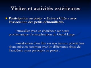 Visites et activités extérieures Participation au projet  « Univers Cités »   avec l’association des petits débrouillards. -> travailler avec un chercheur sur notre problématique d’eutrophisation du Grand Large   -> réalisation d’un film sur nos travaux projeté lors d’une mise en commun avec les différentes classe de l’académie ayant participés au projet . 
