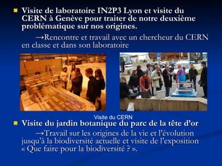 Visite de laboratoire IN2P3 Lyon et visite du CERN à Genève pour traiter de notre deuxième problématique sur nos origines. -> Rencontre et travail avec un chercheur du CERN en classe et dans son laboratoire   Visite du jardin botanique du parc de la tête d’or   -> T ravail sur les origines de la vie et l’évolution jusqu’à la biodiversité actuelle et visite de l’exposition « Que faire pour la biodiversité ? ».  Visite du CERN 