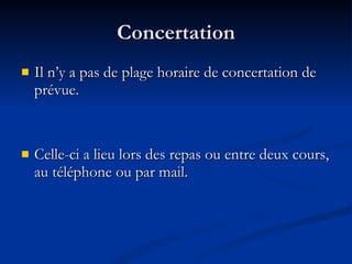 Concertation Il n’y a pas de plage horaire de concertation de prévue. Celle-ci a lieu lors des repas ou entre deux cours, au téléphone ou par mail. 