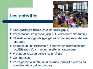 Les activités

 Réalisation d’affiches (frise chronologique)
 Présentation d’exposés (vision, histoire de l’astronomie)
 Utilisation de logiciels (geogebra, excel, regressi, de visu,
  l’œil 3D).
 Séances de TP (dissection, observation microscopique,
  modélisation d’un mirage, lunette astronomique…)
 Visites de lieux de culture scientifique
 Conférences
 Participation à la fête de la science (accueil d’élèves du
  primaire, et de publics divers)
 