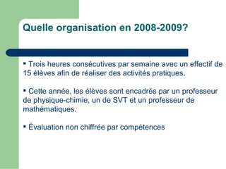 Quelle organisation en 2008-2009?


 Trois heures consécutives par semaine avec un effectif de
15 élèves afin de réaliser des activités pratiques.

 Cette année, les élèves sont encadrés par un professeur
de physique-chimie, un de SVT et un professeur de
mathématiques.

 Évaluation non chiffrée par compétences
 