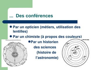 ... Des conférences

 Par un opticien (métiers, utilisation des
  lentilles)
 Par un chimiste (à propos des couleurs)
             Par un historien
               des sciences
                 (histoire de
                l’astronomie)
 