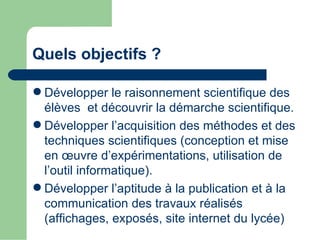 Quels objectifs ?

 Développer le raisonnement scientifique des
  élèves et découvrir la démarche scientifique.
 Développer l’acquisition des méthodes et des
  techniques scientifiques (conception et mise
  en œuvre d’expérimentations, utilisation de
  l’outil informatique).
 Développer l’aptitude à la publication et à la
  communication des travaux réalisés
  (affichages, exposés, site internet du lycée)
 