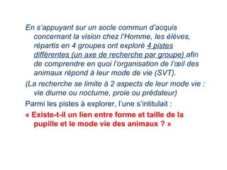 En s’appuyant sur un socle commun d’acquis
  concernant la vision chez l’Homme, les élèves,
  répartis en 4 groupes ont exploré 4 pistes
  différentes (un axe de recherche par groupe) afin
  de comprendre en quoi l’organisation de l’œil des
  animaux répond à leur mode de vie (SVT).
(La recherche se limite à 2 aspects de leur mode vie :
  vie diurne ou nocturne, proie ou prédateur)
Parmi les pistes à explorer, l’une s’intitulait :
« Existe-t-il un lien entre forme et taille de la
  pupille et le mode vie des animaux ? »
 