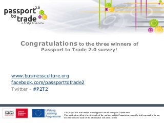 Congratulations to the three winners of
           Passport to Trade 2.0 survey!




www.businessculture.org
facebook.com/passporttotrade2
Twitter - #P2T2




                    This project has been funded with support from the European Commission.
                    This publication reflects the views only of the author, and the Commission cannot be held responsible for any
                    use which may be made of the information contained therein.
 