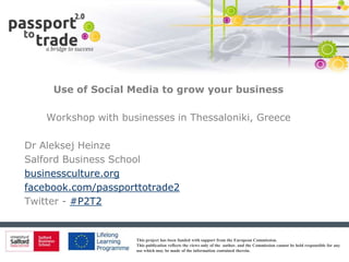 Use of Social Media to grow your business

    Workshop with businesses in Thessaloniki, Greece

Dr Aleksej Heinze
Salford Business School
businessculture.org
facebook.com/passporttotrade2
Twitter - #P2T2


                     This project has been funded with support from the European Commission.
                     This publication reflects the views only of the author, and the Commission cannot be held responsible for any
                     use which may be made of the information contained therein.
 