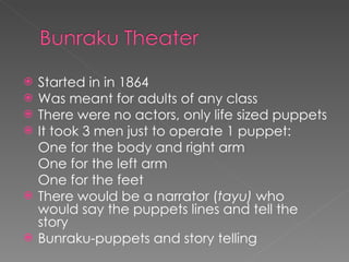 Started in in 1864 Was meant for adults of any class There were no actors, only life sized puppets It took 3 men just to operate 1 puppet: One for the body and right arm One for the left arm One for the feet There would be a narrator ( tayu)  who would say the puppets lines and tell the story Bunraku-puppets and story telling 
