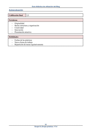 Guía didáctica de utilización del Blog
Autoevaluación
Calificación final 2,5
Fortalezas
- Originalidad
- Buena estructura y organización
- Creatividad
- Innovación
- Presentación atractiva
Debilidades
- Fechas de las prácticas
- Nueva forma de trabajo
- Repartición de tareas equitativamente
21
Grupo 9 | Grupo práctico: 17.4
 