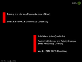 Training and Life as a Postdoc (in case of Kota)


          EMBL-EBI / DKFZ Bioinformatics Career Day




                                            Kota Miura (miura@embl.de)

                                            Centre for Molecular and Cellular Imaging,
                                            EMBL Heidelberg, Germany


                                            May 24, 2012 DKFZ, Heidelberg



Kota Miura (miura@embl.de)
 