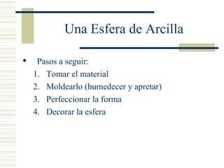 Una Esfera de Arcilla Pasos a seguir: Tomar el material Moldearlo (humedecer y apretar) Perfeccionar la forma Decorar la esfera 