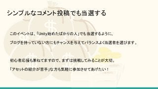 シンプルなコメント投稿でも当選する
このイベントは、「Unity始めたばかりの人」でも当選するように、
ブログを持っていない方にもチャンスを与えてバランスよく当選者を選びます。
初心者応援も兼ねてますので、まずは挑戦してみることが大切。
「アセットの紹介が苦手」な方も気軽に参加させてあげたい！
 