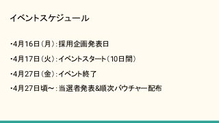 イベントスケジュール
・4月16日（月）：採用企画発表日
・4月17日（火）：イベントスタート（10日間）
・4月27日（金）：イベント終了
・4月27日頃〜：当選者発表&順次バウチャー配布
 