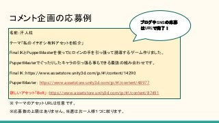 コメント企画の応募例
名前：汗人柱
テーマ「私のイチオシ有料アセットを紹介」
Final IKとPuppetMasterを使ってヒロインの手を引っ張って誘導するゲーム作りました。
PuppetMasterでぐったりしたキャラの引っ張る事もできる最強の組み合わせです。
Final IK：https://www.assetstore.unity3d.com/jp/#!/content/14290
PuppetMaster： https://www.assetstore.unity3d.com/jp/#!/content/48977
欲しいアセット「Bolt」：https://www.assetstore.unity3d.com/jp/#!/content/87491
※ テーマのアセットURLは任意です。
ブログやSNSの応募
はURLで完了！
※応募数の上限はありません。当選はお一人様１つに絞ります。
 
