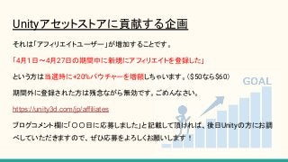 Unityアセットストアに貢献する企画
それは「アフィリエイトユーザー」が増加することです。
「4月1日〜4月27日の期間中に新規にアフィリエイトを登録した」
という方は当選時に+20%バウチャーを増額しちゃいます。（$50なら$60）
期間外に登録された方は残念ながら無効です。ごめんなさい。
https://unity3d.com/jp/affiliates
ブログコメント欄に「〇〇日に応募しました」と記載して頂ければ、後日Unityの方にお調
べしていただきますので、ぜひ応募をよろしくお願いします！
 