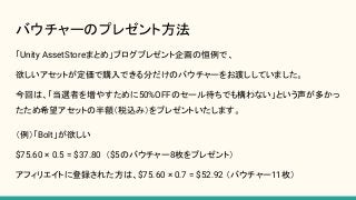 バウチャーのプレゼント方法
「Unity AssetStoreまとめ」ブログプレゼント企画の恒例で、
欲しいアセットが定価で購入できる分だけのバウチャーをお渡ししていました。
今回は、「当選者を増やすために50%OFFのセール待ちでも構わない」という声が多かっ
たため希望アセットの半額（税込み）をプレゼントいたします。
（例）「Bolt」が欲しい
$75.60 × 0.5 = $37.80 （$5のバウチャー8枚をプレゼント）
アフィリエイトに登録された方は、$75.60 × 0.7 = $52.92 （バウチャー11枚）
 
