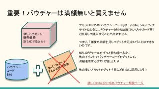 重要！バウチャーは満額無いと買えません
欲しいアセット
販売価格
$75.60（税込み）
バウチャー
コード
$40
クレジットカード
Paypal等の決済
アセットストアの「バウチャーコード」は、よくあるショッピング
サイトのように、バウチャーと別の決済（クレジットカード等）
と併用して購入することが出来ません。
つまり、「自腹で半額を足してゲットする」ということはできな
いのです。
50%OFFセールをずっと待ち続けるか、
他のイベントでバウチャーコードをゲットして、
満額達成するまで「貯金」したり、
他の安いアセットをゲットするなど自由に活用しよう！
詳しくはUnity公式のバウチャー解説ページ
 