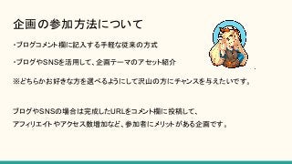企画の参加方法について
・ブログコメント欄に記入する手軽な従来の方式
・ブログやSNSを活用して、企画テーマのアセット紹介
※どちらかお好きな方を選べるようにして沢山の方にチャンスを与えたいです。
ブログやSNSの場合は完成したURLをコメント欄に投稿して、
アフィリエイトやアクセス数増加など、参加者にメリットがある企画です。
 