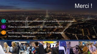 Merci !
1
2
3
Donnez votre avis aux bornes d’enregistrement ou en ligne et recevez un cadeau.
Profitez du cocktail networking dans le salon Cloud Expo dès 17h45.
Rendez-vous à Dreamforce à San Francisco du 15 au 18 septembre.
Plus d’infos sur : Dreamforce.com
 