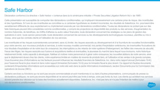 Déclaration conforme à la directive « Safe Harbor » contenue dans la loi américaine intitulée « Private Securities Litigation Reform Act » de 1995 :
Cette présentation est susceptible de comporter des déclarations conditionnelles, qui impliquent nécessairement une certaine prise de risque, des incertitudes
et des hypothèses. Si l'une de ces incertitudes se concrétise ou si certaines hypothèses se révèlent incorrectes, les résultats de Salesforce, Inc. pourraient être
sensiblement différents de ceux explicitement ou implicitement avancés par nos déclarations conditionnelles. Toutes les déclarations ne portant pas sur des
faits historiques peuvent être considérées comme conditionnelles, y compris les projections de disponibilité des produits ou des services, d'augmentation du
nombre d'abonnés, de bénéfices, de chiffre d'affaires ou autre valeur financière, toute déclaration concernant les stratégies ou les plans de gestion des
opérations à venir, toute opinion personnelle, toute déclaration concernant les services ou les développements technologiques nouveaux, planifiés ou mis à
niveau, ainsi que les contrats clients et l'utilisation de nos services.
Les incertitudes et les risques susmentionnés concernent, sans s'y limiter, les risques associés au développement et à la fourniture de nouvelles fonctionnalités
pour notre service, aux nouveaux produits et services, à notre nouveau modèle commercial, nos pertes d'exploitation antérieures, les éventuelles fluctuations de
nos résultats d'exploitation et de notre taux de croissance, les interruptions ou les retards de notre système d'hébergement, les failles des mesures de sécurité,
l'issue des litiges, les risques associés aux fusions et acquisitions réelles et éventuelles, la jeunesse du marché dans lequel nous évoluons, notre historique
relativement limité, notre capacité à développer, fidéliser et motiver notre personnel et à gérer notre croissance, les nouvelles éditions de notre service, ainsi
que le déploiement réussi chez les clients, notre expérience limitée en matière de revente de produits tiers, et l'utilisation et les ventes à de grands comptes.
Vous trouverez plus d'informations sur les facteurs pouvant influencer les résultats financiers de Salesforce, Inc. dans notre rapport annuel (formulaire 10-K)
pour l'exercice fiscal le plus récent et dans notre rapport trimestriel (formulaire 10-Q) pour le trimestre fiscal le plus récent. Ce rapport et d'autres documents
contenant d'importantes informations sont accessibles sur notre site web dans la partie Informations Investisseurs, section Documents pour la Commission des
opérations de bourse (SEC).
Certains services ou fonctions qui ne sont pas encore commercialisés et sont mentionnés ici ou dans d'autres présentations, communiqués de presse ou
déclarations publiques, ne sont pas encore disponibles et ne seront peut-être pas livrés à temps, voire pas livrés du tout. Les clients qui achètent nos services
doivent prendre leur décision sur la base des fonctions actuellement disponibles. Salesforce, Inc. n'est pas tenu et n'a pas l'intention de mettre à jour
ces déclarations conditionnelles.
Safe Harbor
 